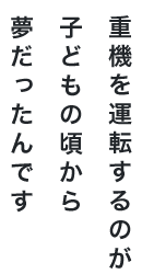 重機を運転するのが 子どもの頃から夢だったんです